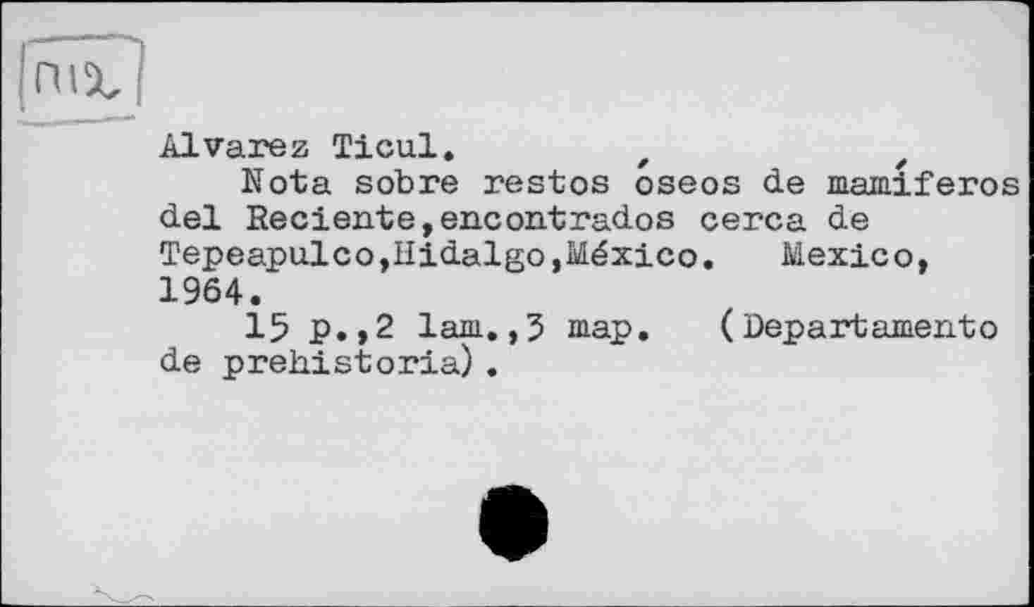 ﻿ЕЮ
Alvarez Ticul.	z	z
Nota sobre restos oseos de mamiferos del Reciente,encontrados cerca de Tepeapulco,Hidalgo,México.	Mexico,
1964.
15 p.,2 lam.,5 map.	(Departamentо
de prehistoria) .